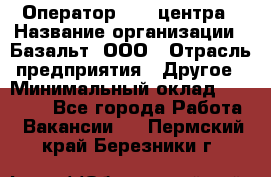 Оператор Call-центра › Название организации ­ Базальт, ООО › Отрасль предприятия ­ Другое › Минимальный оклад ­ 22 000 - Все города Работа » Вакансии   . Пермский край,Березники г.